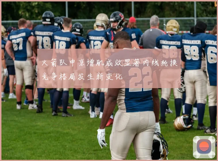 火箭队申京增肌成效显著内线轮换竞争格局发生新变化