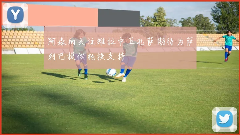 阿森纳关注维拉中卫孔萨期待为萨利巴提供轮换支持