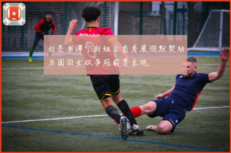 刘圣书谭宁新组合首秀展现默契助力国羽女双争冠前景乐观