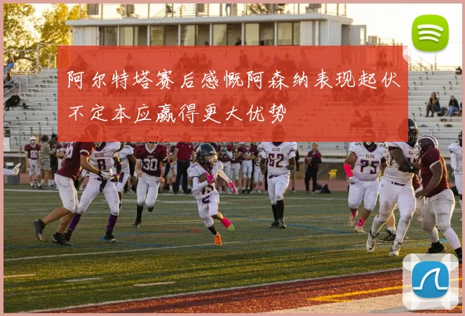 阿尔特塔赛后感慨阿森纳表现起伏不定本应赢得更大优势