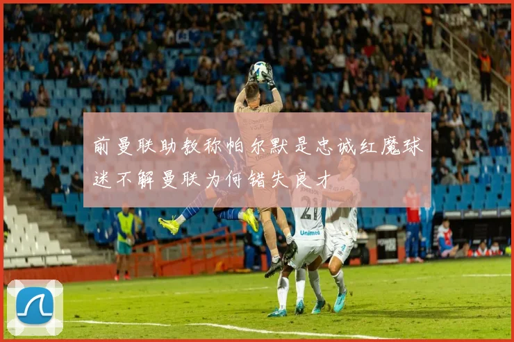 前曼联助教称帕尔默是忠诚红魔球迷不解曼联为何错失良才