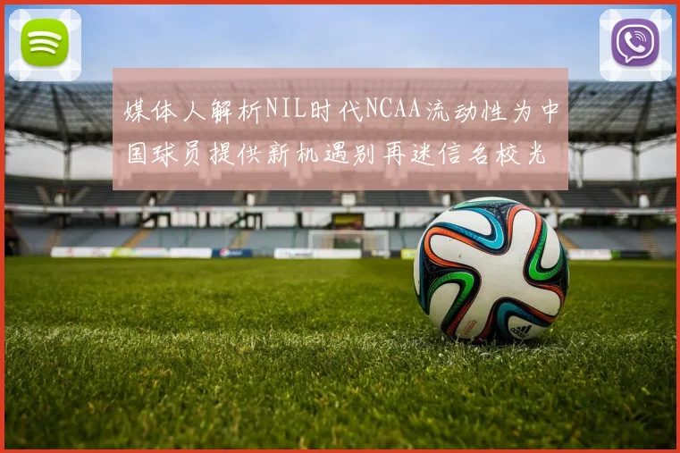 媒体人解析NIL时代NCAA流动性为中国球员提供新机遇别再迷信名校光环