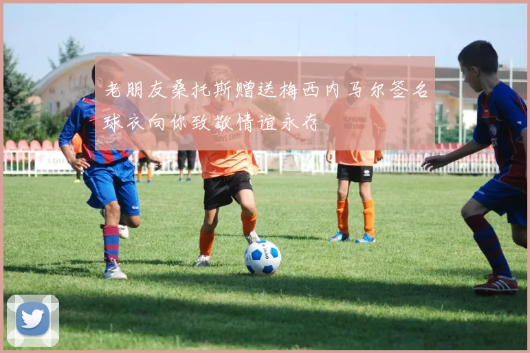 老朋友桑托斯赠送梅西内马尔签名球衣向你致敬情谊永存