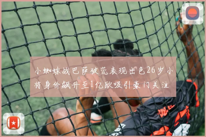 小蜘蛛战巴萨破荒表现出色26岁小将身价飙升至1亿欧吸引豪门关注