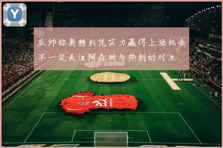 瓜帅称奥赖利凭实力赢得上场机会不一定关注阿森纳与热刺的对决
