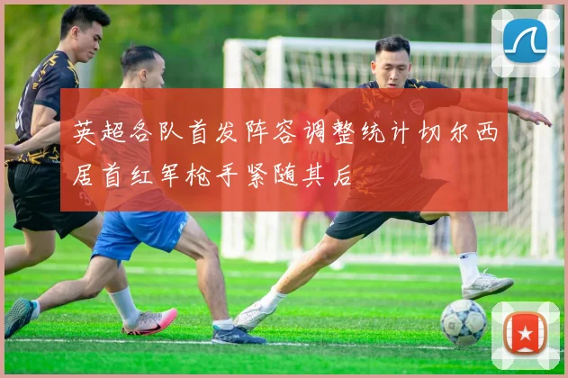 英超各队首发阵容调整统计切尔西居首红军枪手紧随其后