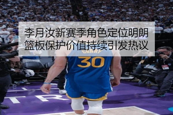 李月汝新赛季角色定位明朗 篮板保护价值持续引发热议