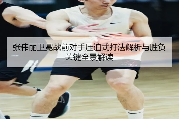 张伟丽卫冕战前对手压迫式打法解析与胜负关键全景解读